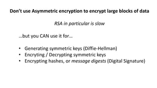 Don’t use Asymmetric encryption to encrypt large blocks of data
RSA in particular is slow
…but you CAN use it for…
• Generating symmetric keys (Diffie-Hellman)
• Encryting / Decrypting symmetric keys
• Encrypting hashes, or message digests (Digital Signature)
 