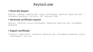 Keytool.exe
• Generate keypair
keytool -genkey -keyalg RSA -alias selfsigned -keystore keystore.jks -
storepass password -validity 360 -keysize 2048
• Generate certificate request
keytool -certreq -alias selfsigned -keystore keystore.jks -storepass
password
• Export certificate
• keytool -exportcert -keystore keystore.jks -storepass password -alias
selfsigned > out.cer
 