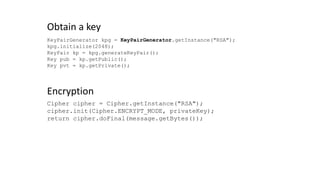 KeyPairGenerator kpg = KeyPairGenerator.getInstance("RSA");
kpg.initialize(2048);
KeyPair kp = kpg.generateKeyPair();
Key pub = kp.getPublic();
Key pvt = kp.getPrivate();
Obtain a key
Cipher cipher = Cipher.getInstance("RSA");
cipher.init(Cipher.ENCRYPT_MODE, privateKey);
return cipher.doFinal(message.getBytes());
Encryption
 