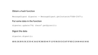 MessageDigest digester = MessageDigest.getInstance("SHA-256“);
Obtain a hash function
Put some data in the function
digester.update(“Hi there”.getBytes());
Digest the data
digester.digest();
68 B1 28 2B 91 DE 2C 05 4C 36 62 9C B8 DD 44 7F 12 F0 96 D3 E3 C5 87 97 8D C2 24 84 44 63 34 83
 