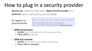How to plug in a security provider
• JDK8 and previous:
• Update jre/lib/security/java.security
• Place JAR in lib/ext
• JDK9 and onwards:
• Update conf/security/java.security
• Place JAR on classpath
#
# List of providers and their preference orders (see above):
#
security.provider.1=sun.security.provider.Sun
security.provider.2=sun.security.rsa.SunRsaSign
security.provider.3=com.specificprovider.SpecificProvider
Or register it in
java.security file
Security.addProvider(new SpecificProvider());
(extends java.security.provider)
 