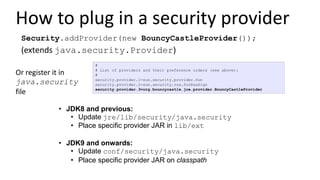 How to plug in a security provider
• JDK8 and previous:
• Update jre/lib/security/java.security
• Place specific provider JAR in lib/ext
• JDK9 and onwards:
• Update conf/security/java.security
• Place specific provider JAR on classpath
#
# List of providers and their preference orders (see above):
#
security.provider.1=sun.security.provider.Sun
security.provider.2=sun.security.rsa.SunRsaSign
security.provider.3=org.bouncycastle.jce.provider.BouncyCastleProvider
Or register it in
java.security
file
Security.addProvider(new BouncyCastleProvider());
(extends java.security.Provider)
 