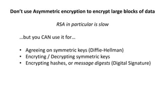 Don’t use Asymmetric encryption to encrypt large blocks of data
RSA in particular is slow
…but you CAN use it for…
• Agreeing on symmetric keys (Diffie-Hellman)
• Encryting / Decrypting symmetric keys
• Encrypting hashes, or message digests (Digital Signature)
 
