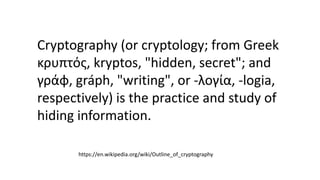 Cryptography (or cryptology; from Greek
κρυπτός, kryptos, "hidden, secret"; and
γράφ, gráph, "writing", or -λογία, -logia,
respectively) is the practice and study of
hiding information.
https://en.wikipedia.org/wiki/Outline_of_cryptography
 