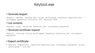 Keytool.exe
• Generate keypair
keytool -genkey -keyalg RSA -alias selfsigned -keystore keystore.jks -
storepass password -validity 360 -keysize 2048
• List contents
keytool -list -keystore keystore.jks -storepass password
• Generate certificate request
keytool -certreq -alias selfsigned -keystore keystore.jks -storepass
password
• Export certificate
• keytool -exportcert -keystore keystore.jks -storepass password -alias
selfsigned > out.cer
 