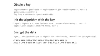 KeyGenerator generator = KeyGenerator.getInstance("AES", "BC");
generator.init(192);
Key key = generator.generateKey();
Obtain a key
Init the algorithm with the key
Cipher cipher = Cipher.getInstance("AES/ECB/NoPadding", "BC");
cipher.init(Cipher.ENCRYPT_MODE, key);
Encrypt the data
byte[] encryptedOutput = cipher.doFinal(“Hello, devoxx!!!”.getBytes());
CE 41 54 A4 0F E0 2B 0C 7F C7 4B 2F 6E B5 B4 7A CE 41 54 A4 0F E0
2B 0C 7F C7 4B 2F 6E B5 B4 7A CE 41 54 A4 0F E0 2B 0C 7F C7 4B 2F 6E B5 B4 7A
 