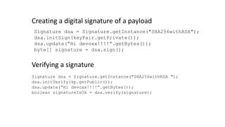 Signature dsa = Signature.getInstance("SHA256withRSA");
dsa.initSign(keyPair.getPrivate());
dsa.update(“Hi devoxx!!!!”.getBytes());
byte[] signature = dsa.sign();
Creating a digital signature of a payload
Signature dsa = Signature.getInstance("SHA256withRSA ");
dsa.initVerify(kp.getPublic());
dsa.update(“Hi devoxx!!!!”.getBytes());
boolean signatureIsOk = dsa.verify(signature);
Verifying a signature
 
