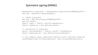 KeyGenerator generator = KeyGenerator.getInstance("HMACSha256");
Key key = generator.generateKey();
// create signature
Mac mac = Mac.getInstance("HMACSha256");
mac.init(key);
byte[] input = "Hello, world!".getBytes();
byte[] signature = mac.doFinal(input);
// validation of signature
byte[] recievedInput = "Hello, world! ".getBytes();
byte[] newSignature = mac.doFinal(recievedInput);
// now compare newly generated signature with received signature
assertEquals(new String(signature), new String(newSignature));
Symmetric signing (HMAC)
 