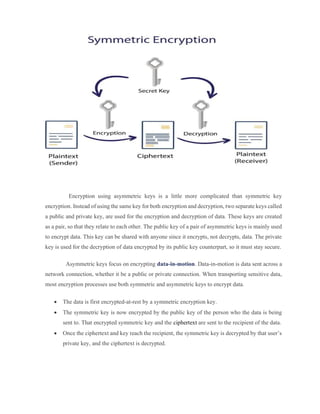 Encryption using asymmetric keys is a little more complicated than symmetric key
encryption. Instead of using the same key for both encryption and decryption, two separate keys called
a public and private key, are used for the encryption and decryption of data. These keys are created
as a pair, so that they relate to each other. The public key of a pair of asymmetric keys is mainly used
to encrypt data. This key can be shared with anyone since it encrypts, not decrypts, data. The private
key is used for the decryption of data encrypted by its public key counterpart, so it must stay secure.
Asymmetric keys focus on encrypting data-in-motion. Data-in-motion is data sent across a
network connection, whether it be a public or private connection. When transporting sensitive data,
most encryption processes use both symmetric and asymmetric keys to encrypt data.
 The data is first encrypted-at-rest by a symmetric encryption key.
 The symmetric key is now encrypted by the public key of the person who the data is being
sent to. That encrypted symmetric key and the ciphertext are sent to the recipient of the data.
 Once the ciphertext and key reach the recipient, the symmetric key is decrypted by that user’s
private key, and the ciphertext is decrypted.
 