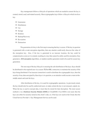 Key management follows a lifecycle of operations which are needed to ensure the key is
created, stored, used, and rotated securely. Most cryptographic keys follow a lifecycle which involves
key
 Generation
 Distribution
 Use
 Storage
 Rotation
 Backup/Recovery
 Revocation
 Destruction
The generation of a key is the first step in ensuring that key is secure. If the key in question
is generated with a weak encryption algorithm, then any attacker could easily discover the value of
the encryption key. Also, if the key is generated in an insecure location, the key could be
compromised as soon as it is created, resulting in a key that cannot be safely used for encryption. Key
generators, AES encryption algorithms, or random number generators tend to be used for secure key
generation.
The next step of the key lifecycle is ensuring the safe distribution of the keys. Keys should
be distributed to the required user via a secure TLS or SSL connection, to maintain the security of the
keys being distributed. If an insecure connection is used to distribute the cryptographic keys, then the
security of any data encrypted by these keys is in question, as an attacker could execute a man-in-the-
middle attack and steal the keys.
After distribution of the key, it is used for cryptographic operations. As previously noted,
the key should only be used by authorized users, to make certain the key is not misused, copied, etc.
When the key is used to encrypt data, it must then be stored for later decryption. The most secure
method is via a Hardware Security Module (HSM) or CloudHSM. If an HSM is not used, then the
keys can either be securely stored on the client’s side, or, if the keys are used on the Cloud, then the
Cloud Service Provider’s Key Management Service can be used.
 