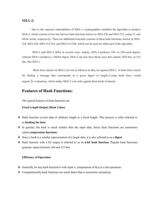 SHA-2:
Due to the exposed vulnerabilities of SHA-1, cryptographers modified the algorithm to produce
SHA-2, which consists of not one but two hash functions known as SHA-256 and SHA-512, using 32- and
64-bit words, respectively. There are additional truncated versions of these hash functions, known as SHA-
224, SHA-384, SHA-512/224, and SHA-512/256, which can be used for either part of the algorithm.
SHA-1 and SHA-2 differ in several ways; mainly, SHA-2 produces 224- or 256-sized digests,
whereas SHA-1 produces a 160-bit digest; SHA-2 can also have block sizes that contain 1024 bits, or 512
bits, like SHA-1.
Brute force attacks on SHA-2 are not as effective as they are against SHA-1. A brute force search
for finding a message that corresponds to a given digest of length L using brute force would
require 2L evaluations, which makes SHA-2 a lot safer against these kinds of attacks.
Features of Hash Functions:
The typical features of hash functions are
Fixed Length Output (Hash Value)
 Hash function coverts data of arbitrary length to a fixed length. This process is often referred to
as hashing the data.
 In general, the hash is much smaller than the input data, hence hash functions are sometimes
called compression functions.
 Since a hash is a smaller representation of a larger data, it is also referred to as a digest.
 Hash function with n bit output is referred to as an n-bit hash function. Popular hash functions
generate values between 160 and 512 bits.
Efficiency of Operation
 Generally for any hash function h with input x, computation of h(x) is a fast operation.
 Computationally hash functions are much faster than a symmetric encryption.
 