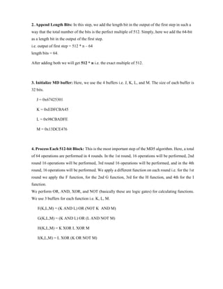 2. Append Length Bits: In this step, we add the length bit in the output of the first step in such a
way that the total number of the bits is the perfect multiple of 512. Simply, here we add the 64-bit
as a length bit in the output of the first step.
i.e. output of first step = 512 * n – 64
length bits = 64.
After adding both we will get 512 * n i.e. the exact multiple of 512.
3. Initialize MD buffer: Here, we use the 4 buffers i.e. J, K, L, and M. The size of each buffer is
32 bits.
J = 0x67425301
K = 0xEDFCBA45
L = 0x98CBADFE
M = 0x13DCE476
4. Process Each 512-bit Block: This is the most important step of the MD5 algorithm. Here, a total
of 64 operations are performed in 4 rounds. In the 1st round, 16 operations will be performed, 2nd
round 16 operations will be performed, 3rd round 16 operations will be performed, and in the 4th
round, 16 operations will be performed. We apply a different function on each round i.e. for the 1st
round we apply the F function, for the 2nd G function, 3rd for the H function, and 4th for the I
function.
We perform OR, AND, XOR, and NOT (basically these are logic gates) for calculating functions.
We use 3 buffers for each function i.e. K, L, M.
F(K,L,M) = (K AND L) OR (NOT K AND M)
G(K,L,M) = (K AND L) OR (L AND NOT M)
H(K,L,M) = K XOR L XOR M
I(K,L,M) = L XOR (K OR NOT M)
 