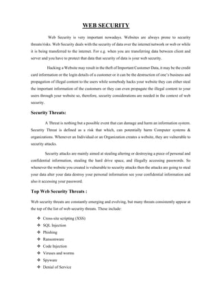 WEB SECURITY
Web Security is very important nowadays. Websites are always prone to security
threats/risks. Web Security deals with the security of data over the internet/network or web or while
it is being transferred to the internet. For e.g. when you are transferring data between client and
server and you have to protect that data that security of data is your web security.
Hacking a Website may result in the theft of Important Customer Data, it may be the credit
card information or the login details of a customer or it can be the destruction of one’s business and
propagation of illegal content to the users while somebody hacks your website they can either steal
the important information of the customers or they can even propagate the illegal content to your
users through your website so, therefore, security considerations are needed in the context of web
security.
Security Threats:
A Threat is nothing but a possible event that can damage and harm an information system.
Security Threat is defined as a risk that which, can potentially harm Computer systems &
organizations. Whenever an Individual or an Organization creates a website, they are vulnerable to
security attacks.
Security attacks are mainly aimed at stealing altering or destroying a piece of personal and
confidential information, stealing the hard drive space, and illegally accessing passwords. So
whenever the website you created is vulnerable to security attacks then the attacks are going to steal
your data alter your data destroy your personal information see your confidential information and
also it accessing your password.
Top Web Security Threats :
Web security threats are constantly emerging and evolving, but many threats consistently appear at
the top of the list of web security threats. These include:
 Cross-site scripting (XSS)
 SQL Injection
 Phishing
 Ransomware
 Code Injection
 Viruses and worms
 Spyware
 Denial of Service
 