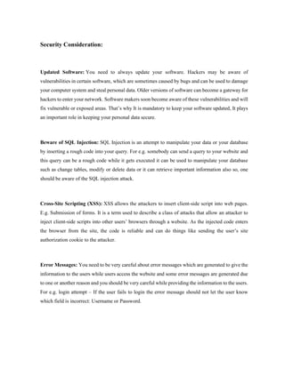 Security Consideration:
Updated Software: You need to always update your software. Hackers may be aware of
vulnerabilities in certain software, which are sometimes caused by bugs and can be used to damage
your computer system and steal personal data. Older versions of software can become a gateway for
hackers to enter your network. Software makers soon become aware of these vulnerabilities and will
fix vulnerable or exposed areas. That’s why It is mandatory to keep your software updated, It plays
an important role in keeping your personal data secure.
Beware of SQL Injection: SQL Injection is an attempt to manipulate your data or your database
by inserting a rough code into your query. For e.g. somebody can send a query to your website and
this query can be a rough code while it gets executed it can be used to manipulate your database
such as change tables, modify or delete data or it can retrieve important information also so, one
should be aware of the SQL injection attack.
Cross-Site Scripting (XSS): XSS allows the attackers to insert client-side script into web pages.
E.g. Submission of forms. It is a term used to describe a class of attacks that allow an attacker to
inject client-side scripts into other users’ browsers through a website. As the injected code enters
the browser from the site, the code is reliable and can do things like sending the user’s site
authorization cookie to the attacker.
Error Messages: You need to be very careful about error messages which are generated to give the
information to the users while users access the website and some error messages are generated due
to one or another reason and you should be very careful while providing the information to the users.
For e.g. login attempt – If the user fails to login the error message should not let the user know
which field is incorrect: Username or Password.
 