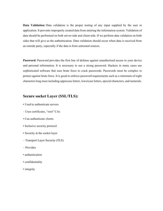 Data Validation: Data validation is the proper testing of any input supplied by the user or
application. It prevents improperly created data from entering the information system. Validation of
data should be performed on both server-side and client-side. If we perform data validation on both
sides that will give us the authentication. Data validation should occur when data is received from
an outside party, especially if the data is from untrusted sources.
Password: Password provides the first line of defense against unauthorized access to your device
and personal information. It is necessary to use a strong password. Hackers in many cases use
sophisticated software that uses brute force to crack passwords. Passwords must be complex to
protect against brute force. It is good to enforce password requirements such as a minimum of eight
characters long must including uppercase letters, lowercase letters, special characters, and numerals.
Secure socket Layer (SSL/TLS):
• Used to authenticate servers
– Uses certificates, “root” CAs
• Can authenticate clients
• Inclusive security protocol
• Security at the socket layer
– Transport Layer Security (TLS)
– Provides
• authentication
• confidentiality
• integrity
 