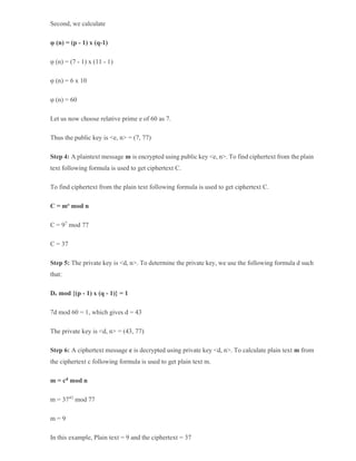 Second, we calculate
φ (n) = (p - 1) x (q-1)
φ (n) = (7 - 1) x (11 - 1)
φ (n) = 6 x 10
φ (n) = 60
Let us now choose relative prime e of 60 as 7.
Thus the public key is <e, n> = (7, 77)
Step 4: A plaintext message m is encrypted using public key <e, n>. To find ciphertext from the plain
text following formula is used to get ciphertext C.
To find ciphertext from the plain text following formula is used to get ciphertext C.
C = me mod n
C = 97
mod 77
C = 37
Step 5: The private key is <d, n>. To determine the private key, we use the following formula d such
that:
De mod {(p - 1) x (q - 1)} = 1
7d mod 60 = 1, which gives d = 43
The private key is <d, n> = (43, 77)
Step 6: A ciphertext message c is decrypted using private key <d, n>. To calculate plain text m from
the ciphertext c following formula is used to get plain text m.
m = cd mod n
m = 3743
mod 77
m = 9
In this example, Plain text = 9 and the ciphertext = 37
 