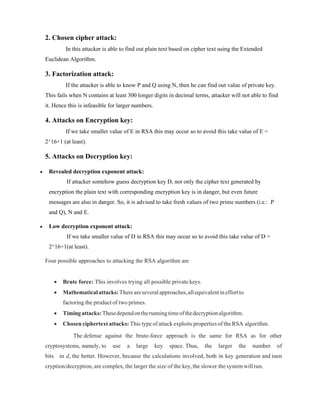 2. Chosen cipher attack:
In this attacker is able to find out plain text based on cipher text using the Extended
Euclidean Algorithm.
3. Factorization attack:
If the attacker is able to know P and Q using N, then he can find out value of private key.
This fails when N contains at least 300 longer digits in decimal terms, attacker will not able to find
it. Hence this is infeasible for larger numbers.
4. Attacks on Encryption key:
If we take smaller value of E in RSA this may occur so to avoid this take value of E =
2^16+1 (at least).
5. Attacks on Decryption key:
 Revealed decryption exponent attack:
If attacker somehow guess decryption key D, not only the cipher text generated by
encryption the plain text with corresponding encryption key is in danger, but even future
messages are also in danger. So, it is advised to take fresh values of two prime numbers (i.e.: P
and Q), N and E.
 Low decryption exponent attack:
If we take smaller value of D in RSA this may occur so to avoid this take value of D =
2^16+1(at least).
Four possible approaches to attacking the RSA algorithm are
 Brute force: This involves trying all possible private keys.
 Mathematicalattacks:Thereareseveralapproaches,allequivalentineffortto
factoring the product of two primes.
 Timingattacks:Thesedependontherunningtimeofthedecryptionalgorithm.
 Chosen ciphertext attacks: This type of attack exploits properties of the RSA algorithm.
The defense against the brute-force approach is the same for RSA as for other
cryptosystems, namely, to use a large key space. Thus, the larger the number of
bits in d, the better. However, because the calculations involved, both in key generation and inen
cryption/decryption, are complex, the larger the size of the key, the slower thesystem will run.
 