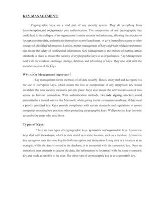 KEY MANAGEMENT:
Cryptographic keys are a vital part of any security system. They do everything from
data encryption and decryption to user authentication. The compromise of any cryptographic key
could lead to the collapse of an organization’s entire security infrastructure, allowing the attacker to
decrypt sensitive data, authenticate themselves as privileged users, or give themselves access to other
sources of classified information. Luckily, proper management of keys and their related components
can ensure the safety of confidential information. Key Management is the process of putting certain
standards in place to ensure the security of cryptographic keys in an organization. Key Management
deal with the creation, exchange, storage, deletion, and refreshing of keys. They also deal with the
members access of the keys.
Why is Key Management Important ?
Key management forms the basis of all data security. Data is encrypted and decrypted via
the use of encryption keys, which means the loss or compromise of any encryption key would
invalidate the data security measures put into place. Keys also ensure the safe transmission of data
across an Internet connection. With authentication methods, like code signing, attackers could
pretend to be a trusted service like Microsoft, while giving victim’s computers malware, if they steal
a poorly protected key. Keys provide compliance with certain standards and regulations to ensure
companies are using best practices when protecting cryptographic keys. Well protected keys are only
accessible by users who need them.
Types of Keys:
There are two types of cryptographic keys, symmetric and asymmetric keys. Symmetric
keys deal with data-at-rest, which is data stored in a static location, such as a database. Symmetric
key encryption uses the same key for both encryption and decryption. Using data in a database as an
example, while the data is stored in the database, it is encrypted with the symmetric key. Once an
authorized user attempts to access the data, the information is decrypted with the same symmetric
key and made accessible to the user. The other type of cryptographic key is an asymmetric key.
 