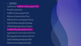 11 o OUTPUT
Ciphertext: YmjBfwnxUtxyutsyjiyt12stts
Possible plaintexts:
YmjBfwnxUtxyutsyjiyt12stts
XliAevmwTswxtsrxihxs12rssr
WkhZdulvSrvwsrqwhgwr12qrrq
VjgYctkuRquvrqpvgfvq12pqqp
UifXbsjtQptuqpoufeup12oppo
TheWarisPostpontedto12noon
SgdVzqhrOnrsonmsdcsn12mnnm
RfcUypgqNmqrnmlrcbrm12lmml
QebTxofpMlpqmlkqbaql12kllk
PdaSwneoLkoplkjpazpk12jkkj
 