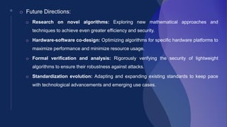 18
o Future Directions:
o Research on novel algorithms: Exploring new mathematical approaches and
techniques to achieve even greater efficiency and security.
o Hardware-software co-design: Optimizing algorithms for specific hardware platforms to
maximize performance and minimize resource usage.
o Formal verification and analysis: Rigorously verifying the security of lightweight
algorithms to ensure their robustness against attacks.
o Standardization evolution: Adapting and expanding existing standards to keep pace
with technological advancements and emerging use cases.
 