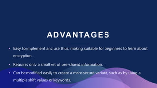 ADVANTAGES
• Easy to implement and use thus, making suitable for beginners to learn about
encryption.
• Requires only a small set of pre-shared information.
• Can be modified easily to create a more secure variant, such as by using a
multiple shift values or keywords.
 