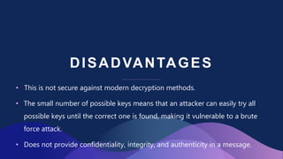 DISADVANTAGES
• This is not secure against modern decryption methods.
• The small number of possible keys means that an attacker can easily try all
possible keys until the correct one is found, making it vulnerable to a brute
force attack.
• Does not provide confidentiality, integrity, and authenticity in a message.
 