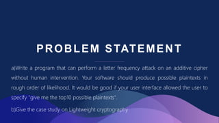 PROBLEM STATEMENT
a)Write a program that can perform a letter frequency attack on an additive cipher
without human intervention. Your software should produce possible plaintexts in
rough order of likelihood. It would be good if your user interface allowed the user to
specify "give me the top10 possible plaintexts".
b)Give the case study on Lightweight cryptography
 