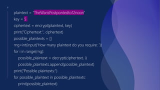 8
plaintext = "TheWarisPostpontedto12noon"
key = 5
ciphertext = encrypt(plaintext, key)
print("Ciphertext:", ciphertext)
possible_plaintexts = []
rng=int(input(‘How many plaintext do you require: ’))
for i in range(rng):
possible_plaintext = decrypt(ciphertext, i)
possible_plaintexts.append(possible_plaintext)
print("Possible plaintexts:")
for possible_plaintext in possible_plaintexts:
print(possible_plaintext)
 
