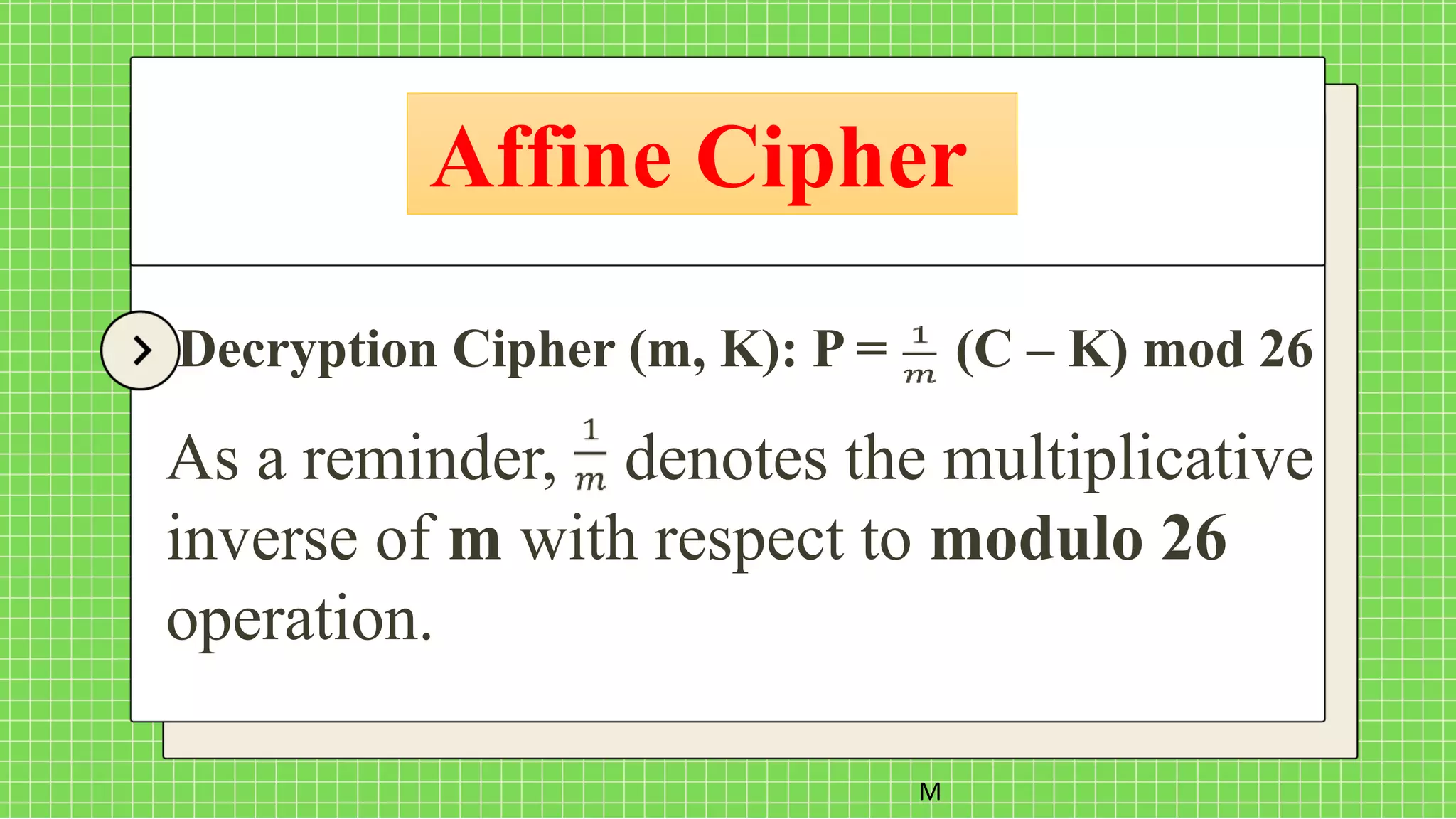 Affine Cipher
M
Decryption Cipher (m, K): P = (C – K) mod 26
As a reminder, denotes the multiplicative
inverse of m with respect to modulo 26
operation.
 