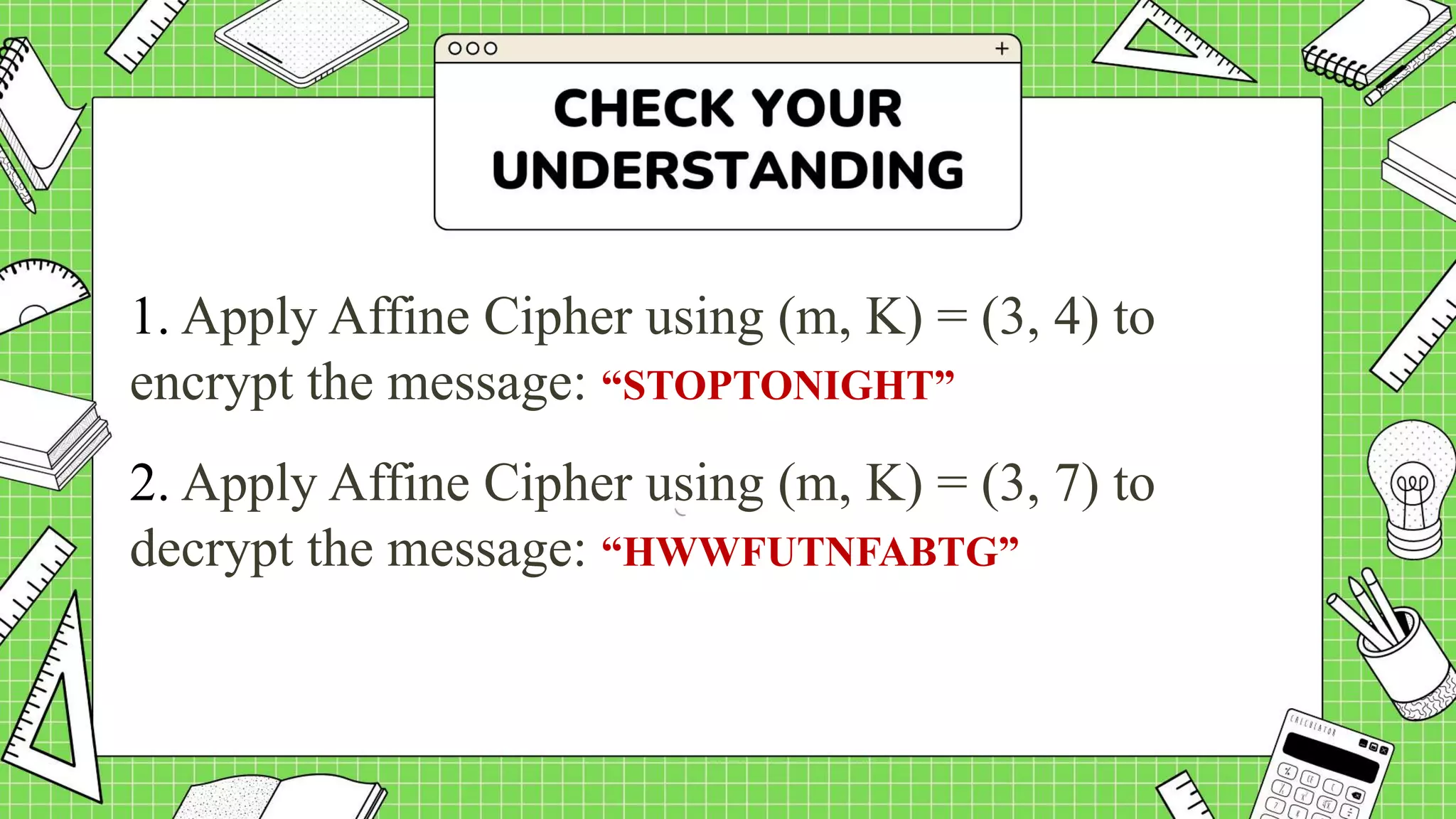 1. Apply Affine Cipher using (m, K) = (3, 4) to
encrypt the message: “STOPTONIGHT”
2. Apply Affine Cipher using (m, K) = (3, 7) to
decrypt the message: “HWWFUTNFABTG”
 