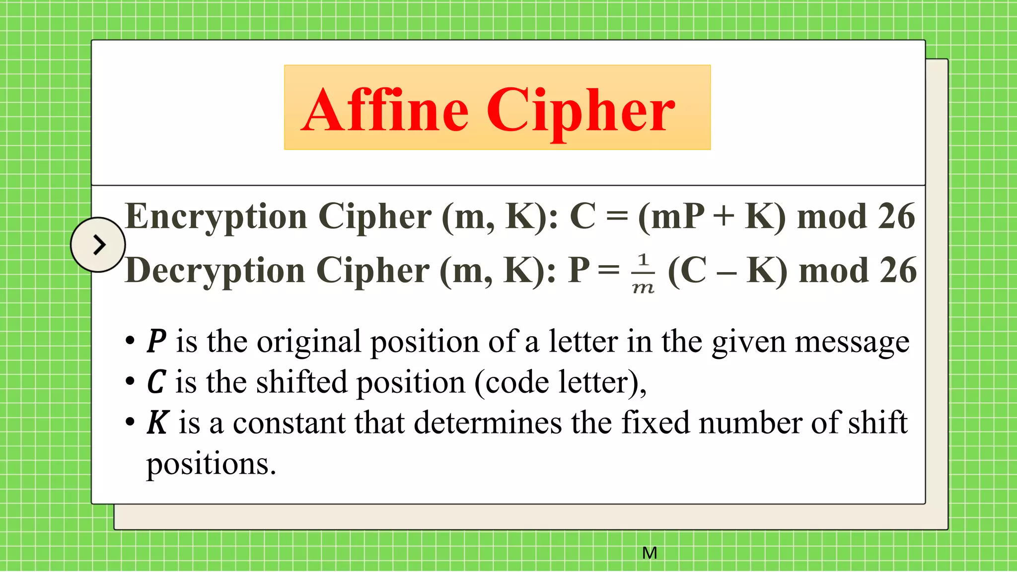 Affine Cipher
M
Encryption Cipher (m, K): C = (mP + K) mod 26
Decryption Cipher (m, K): P = (C – K) mod 26
• 𝑃 is the original position of a letter in the given message
• 𝐶 is the shifted position (code letter),
• 𝐾 is a constant that determines the fixed number of shift
positions.
 