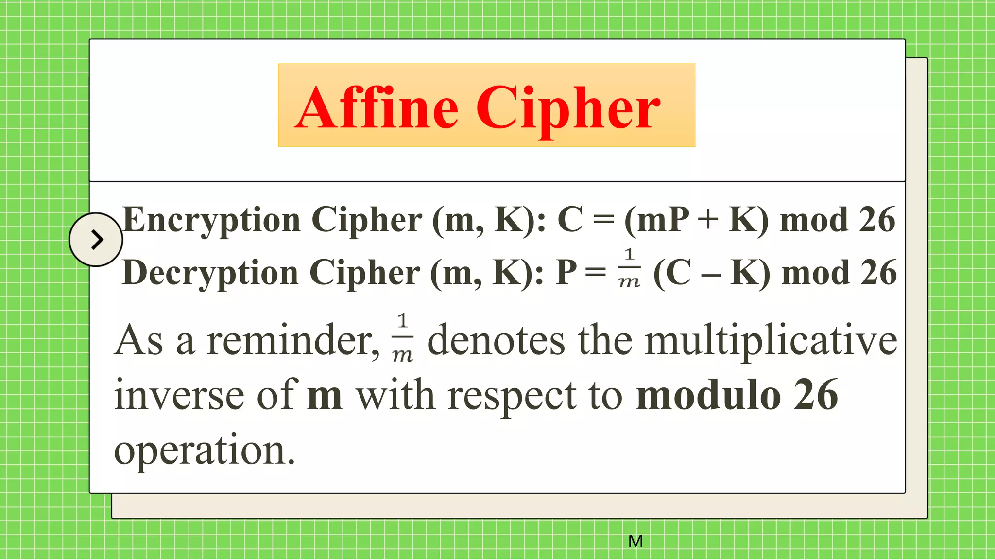 Affine Cipher
M
Encryption Cipher (m, K): C = (mP + K) mod 26
Decryption Cipher (m, K): P = (C – K) mod 26
As a reminder, denotes the multiplicative
inverse of m with respect to modulo 26
operation.
 