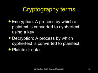 Cryptography terms Encryption: A process by which a plaintext is converted to cyphertext using a key Decryption: A process by which cyphertext is converted to plaintext. Plaintext: data. Ali Sadhik, Edith Cowan University 