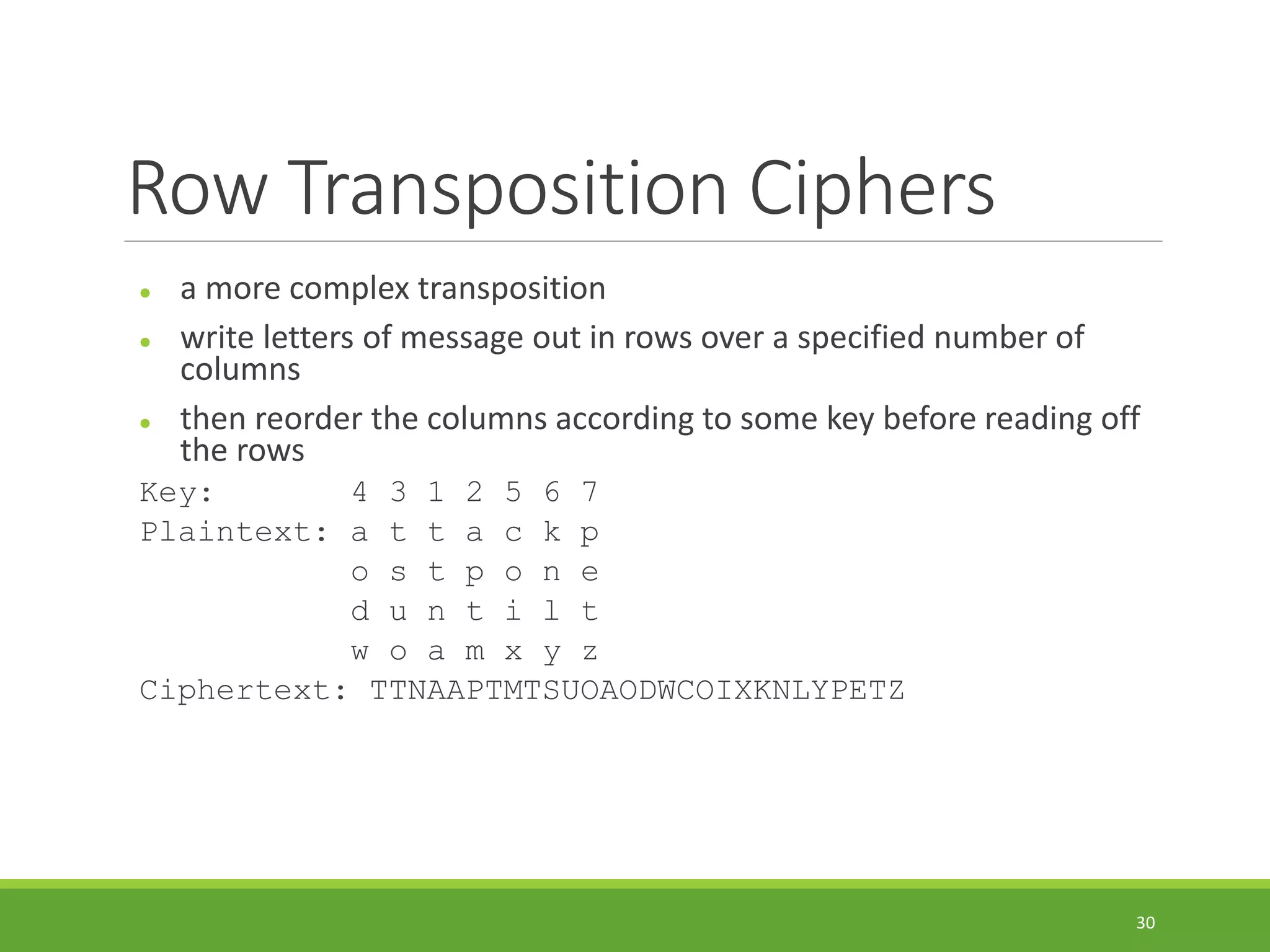 Row Transposition Ciphers
 a more complex transposition
 write letters of message out in rows over a specified number of
columns
 then reorder the columns according to some key before reading off
the rows
Key: 4 3 1 2 5 6 7
Plaintext: a t t a c k p
o s t p o n e
d u n t i l t
w o a m x y z
Ciphertext: TTNAAPTMTSUOAODWCOIXKNLYPETZ
30
 