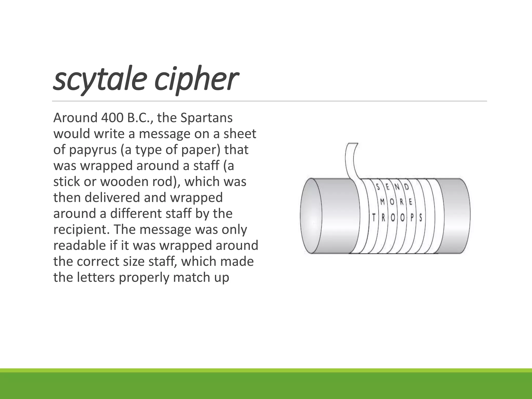 scytale cipher
Around 400 B.C., the Spartans
would write a message on a sheet
of papyrus (a type of paper) that
was wrapped around a staff (a
stick or wooden rod), which was
then delivered and wrapped
around a different staff by the
recipient. The message was only
readable if it was wrapped around
the correct size staff, which made
the letters properly match up
 
