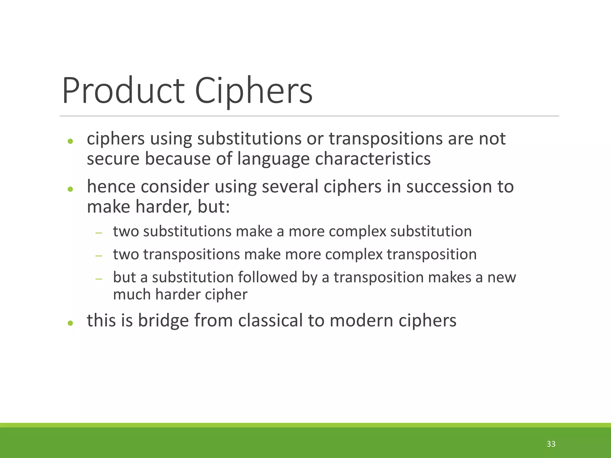 Product Ciphers
 ciphers using substitutions or transpositions are not
secure because of language characteristics
 hence consider using several ciphers in succession to
make harder, but:
 two substitutions make a more complex substitution
 two transpositions make more complex transposition
 but a substitution followed by a transposition makes a new
much harder cipher
 this is bridge from classical to modern ciphers
33
 