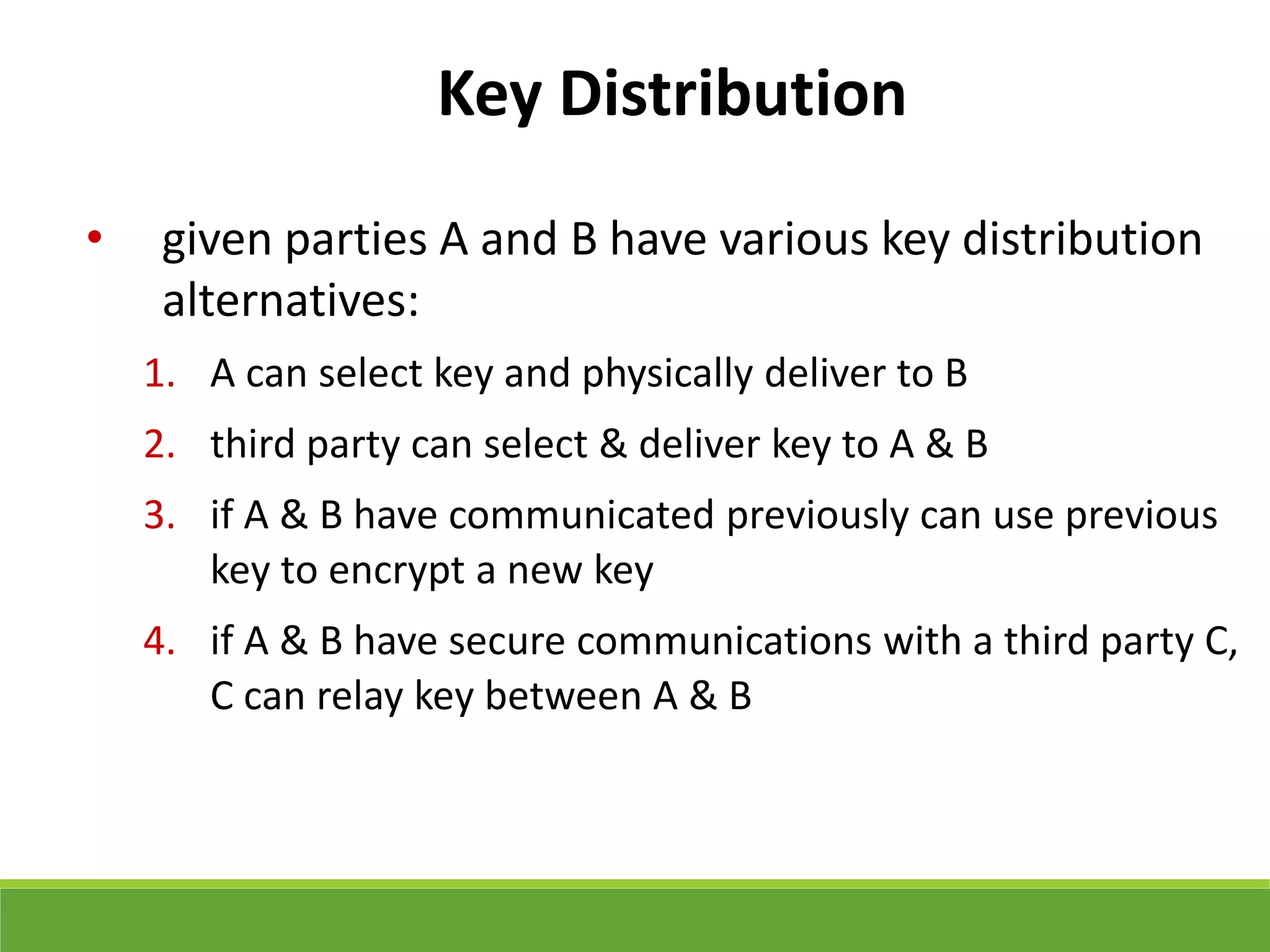 Key Distribution
• given parties A and B have various key distribution
alternatives:
1. A can select key and physically deliver to B
2. third party can select & deliver key to A & B
3. if A & B have communicated previously can use previous
key to encrypt a new key
4. if A & B have secure communications with a third party C,
C can relay key between A & B
 