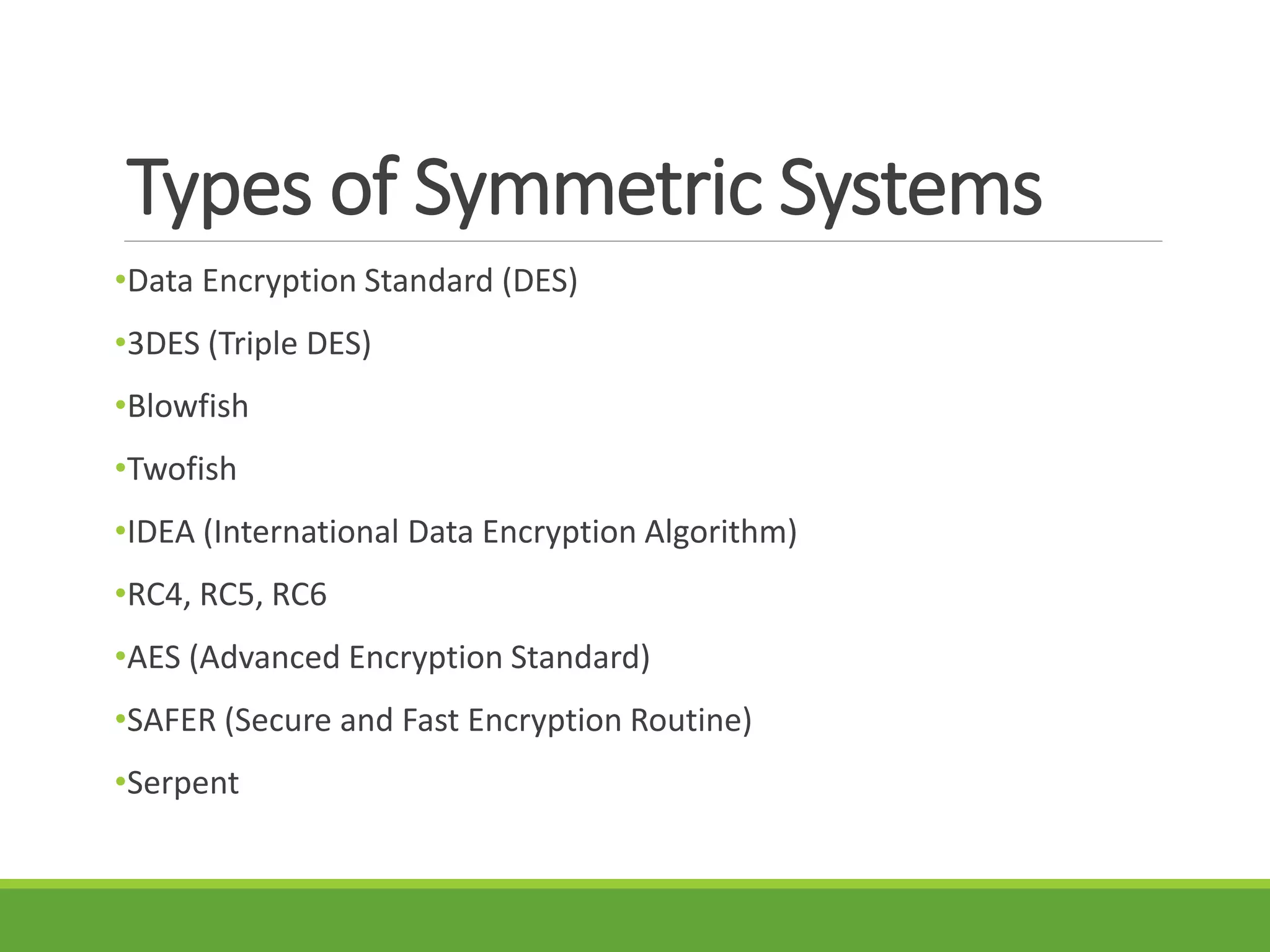 Types of Symmetric Systems
•Data Encryption Standard (DES)
•3DES (Triple DES)
•Blowfish
•Twofish
•IDEA (International Data Encryption Algorithm)
•RC4, RC5, RC6
•AES (Advanced Encryption Standard)
•SAFER (Secure and Fast Encryption Routine)
•Serpent
 