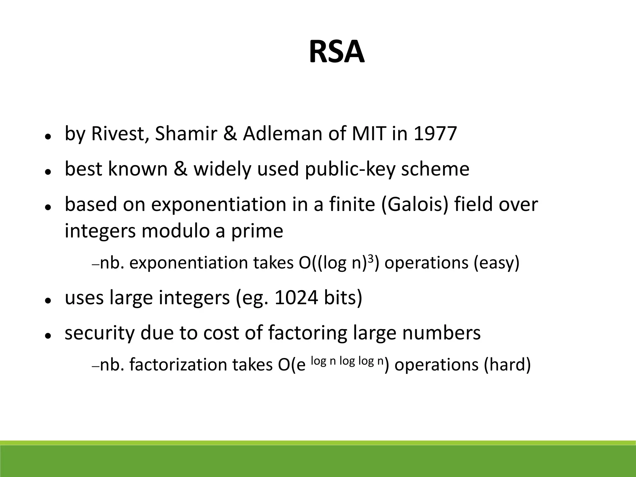 RSA
 by Rivest, Shamir & Adleman of MIT in 1977
 best known & widely used public-key scheme
 based on exponentiation in a finite (Galois) field over
integers modulo a prime
nb. exponentiation takes O((log n)3) operations (easy)
 uses large integers (eg. 1024 bits)
 security due to cost of factoring large numbers
nb. factorization takes O(e log n log log n) operations (hard)
 