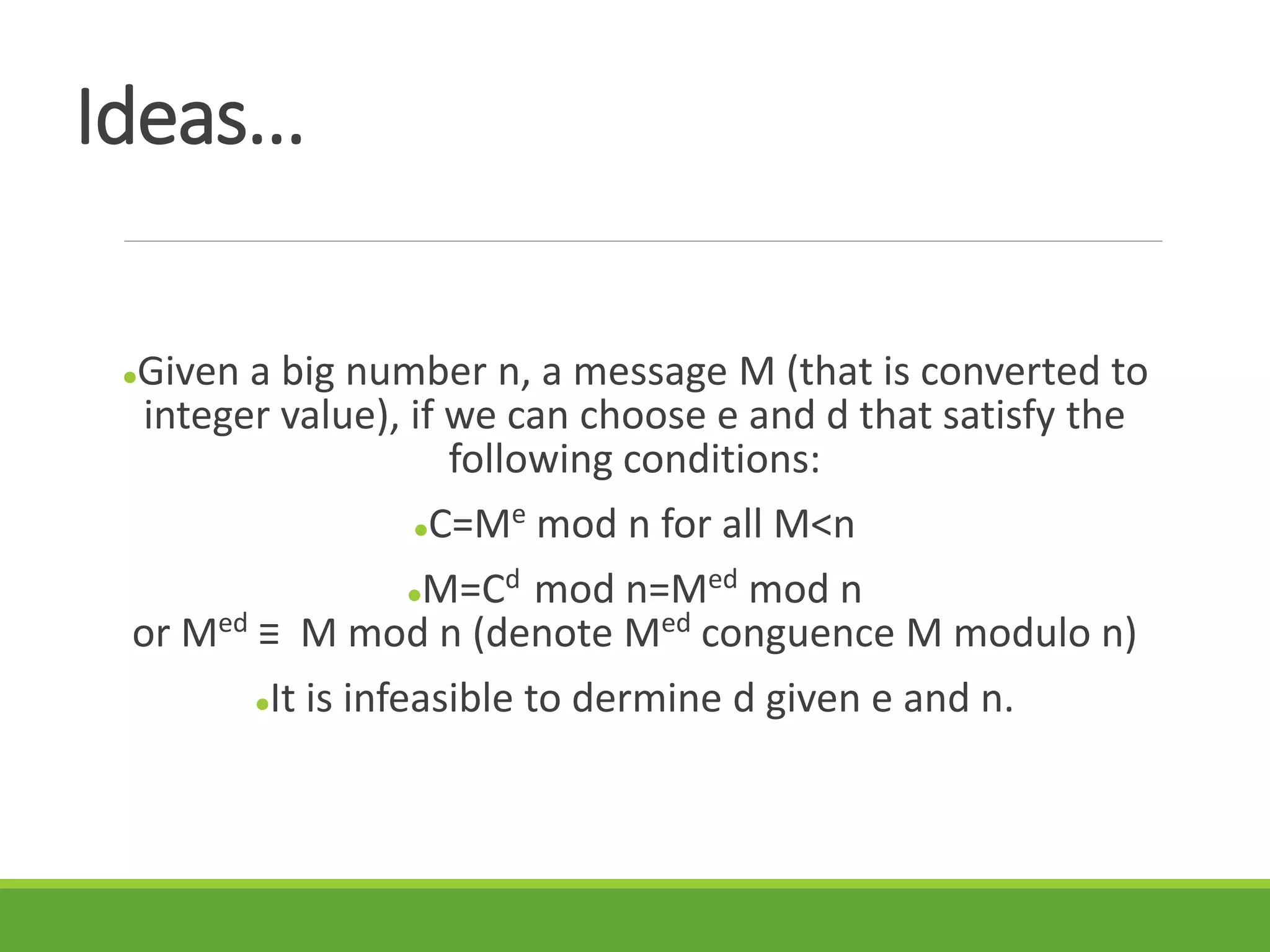 Ideas...
Given a big number n, a message M (that is converted to
integer value), if we can choose e and d that satisfy the
following conditions:
C=Me mod n for all M<n
M=Cd mod n=Med mod n
or Med ≡ M mod n (denote Med conguence M modulo n)
It is infeasible to dermine d given e and n.
 