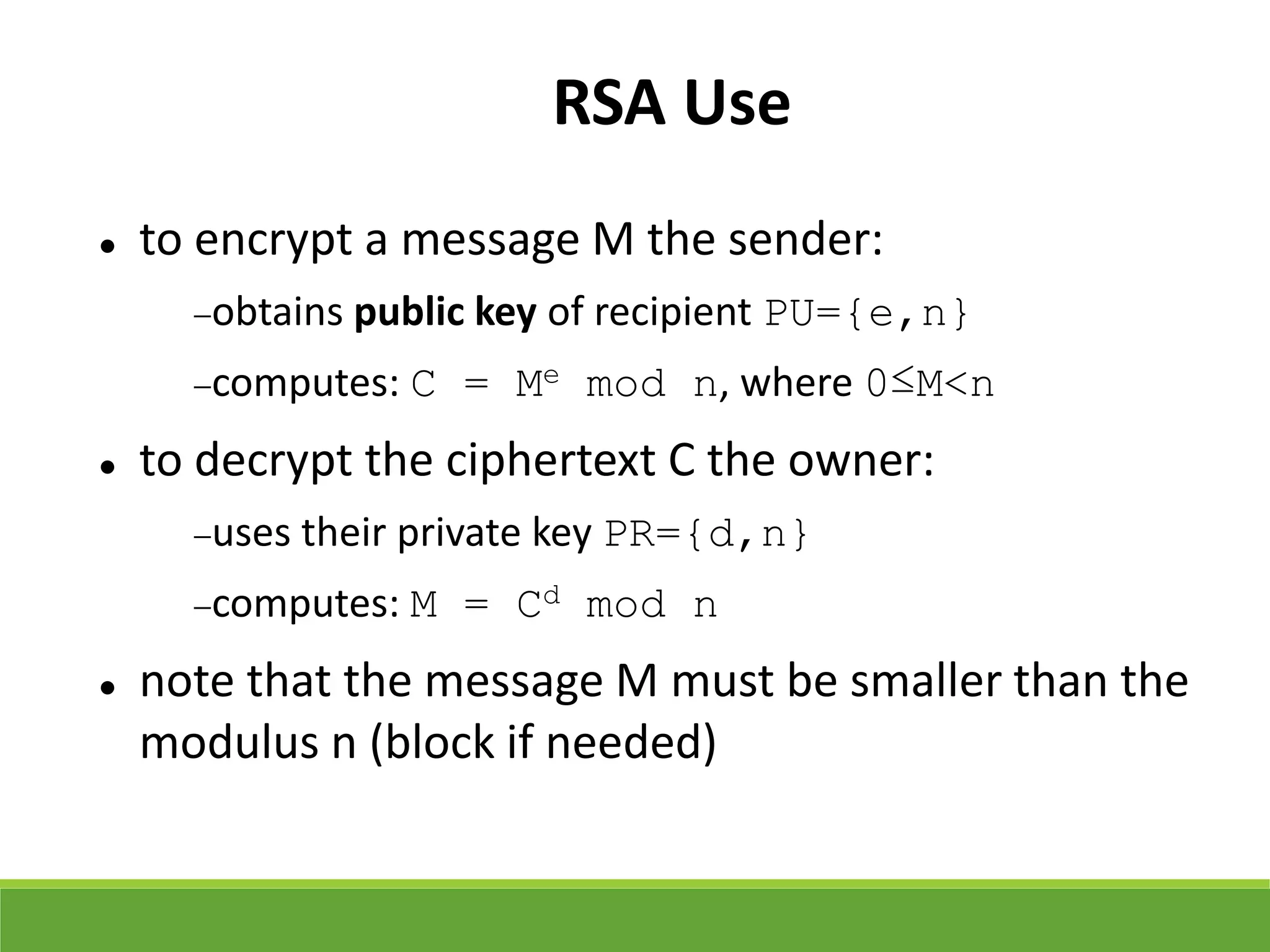 RSA Use
 to encrypt a message M the sender:
obtains public key of recipient PU={e,n}
computes: C = Me mod n, where 0≤M<n
 to decrypt the ciphertext C the owner:
uses their private key PR={d,n}
computes: M = Cd mod n
 note that the message M must be smaller than the
modulus n (block if needed)
 