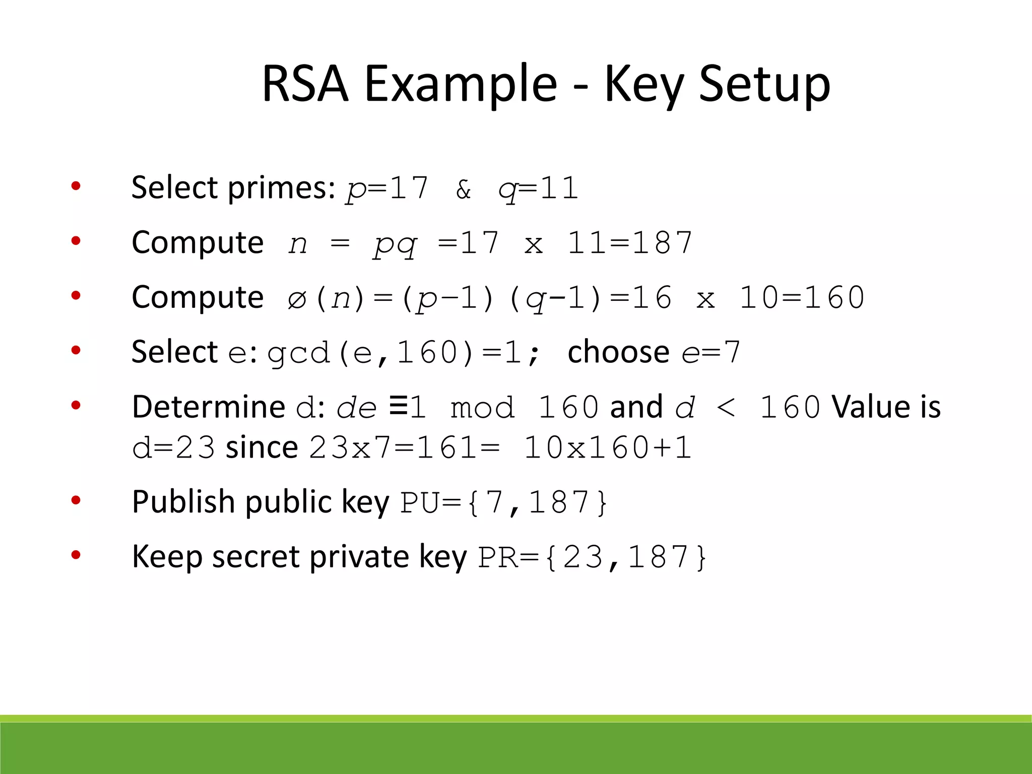 RSA Example - Key Setup
• Select primes: p=17 & q=11
• Compute n = pq =17 x 11=187
• Compute ø(n)=(p–1)(q-1)=16 x 10=160
• Select e: gcd(e,160)=1; choose e=7
• Determine d: de ≡1 mod 160 and d < 160 Value is
d=23 since 23x7=161= 10x160+1
• Publish public key PU={7,187}
• Keep secret private key PR={23,187}
 