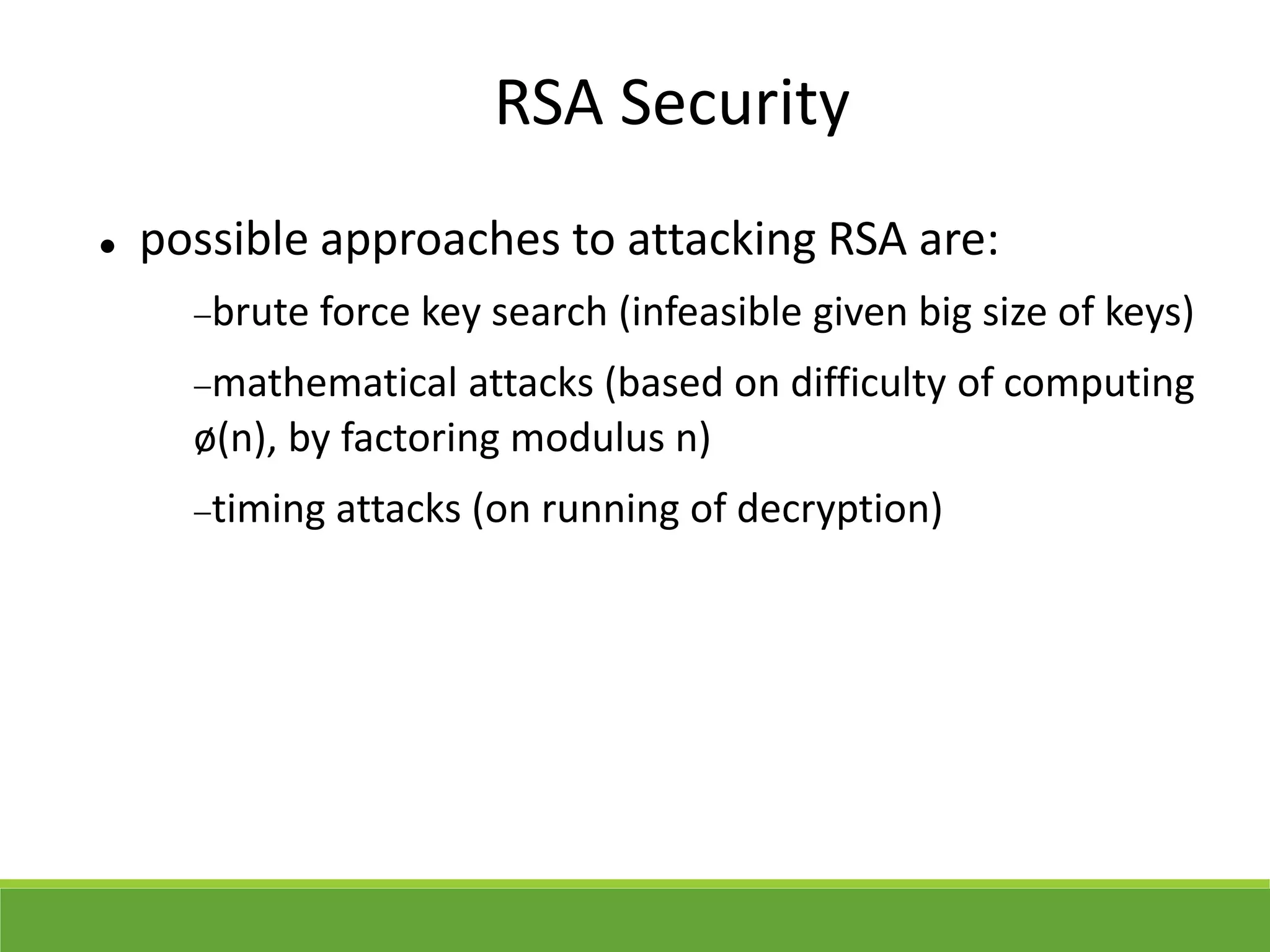 RSA Security
 possible approaches to attacking RSA are:
brute force key search (infeasible given big size of keys)
mathematical attacks (based on difficulty of computing
ø(n), by factoring modulus n)
timing attacks (on running of decryption)
 