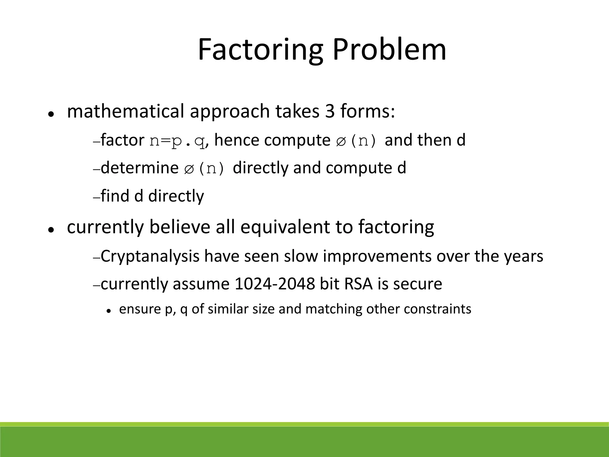 Factoring Problem
 mathematical approach takes 3 forms:
factor n=p.q, hence compute ø(n) and then d
determine ø(n) directly and compute d
find d directly
 currently believe all equivalent to factoring
Cryptanalysis have seen slow improvements over the years
currently assume 1024-2048 bit RSA is secure
 ensure p, q of similar size and matching other constraints
 