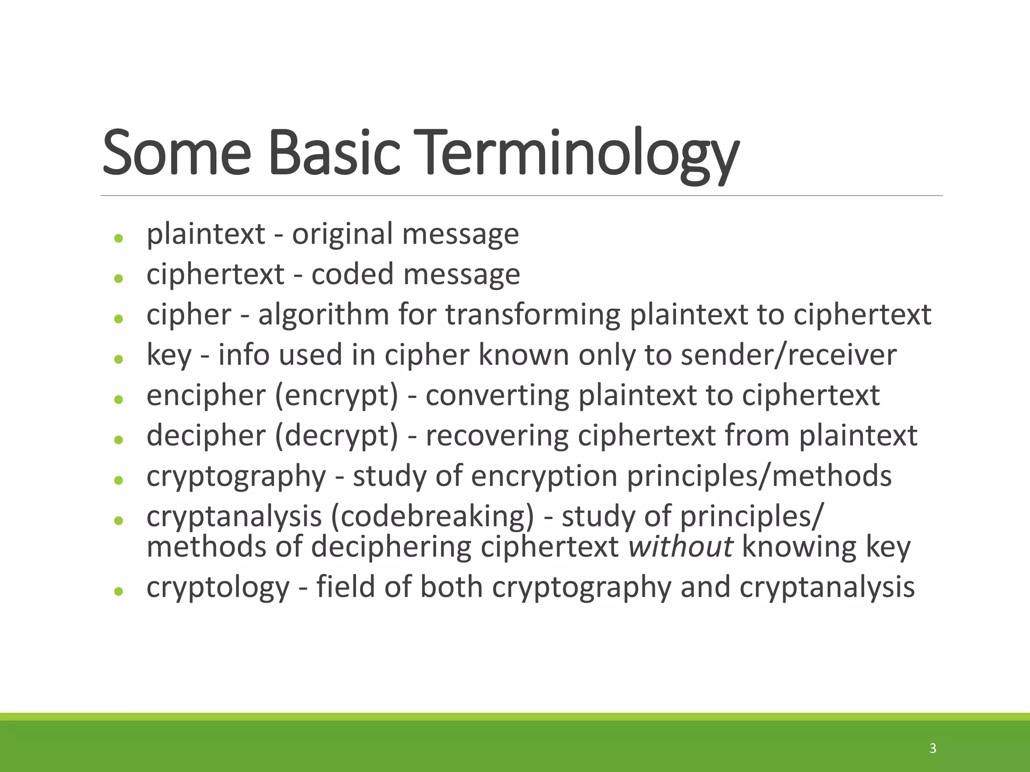 Some Basic Terminology
 plaintext - original message
 ciphertext - coded message
 cipher - algorithm for transforming plaintext to ciphertext
 key - info used in cipher known only to sender/receiver
 encipher (encrypt) - converting plaintext to ciphertext
 decipher (decrypt) - recovering ciphertext from plaintext
 cryptography - study of encryption principles/methods
 cryptanalysis (codebreaking) - study of principles/
methods of deciphering ciphertext without knowing key
 cryptology - field of both cryptography and cryptanalysis
3
 