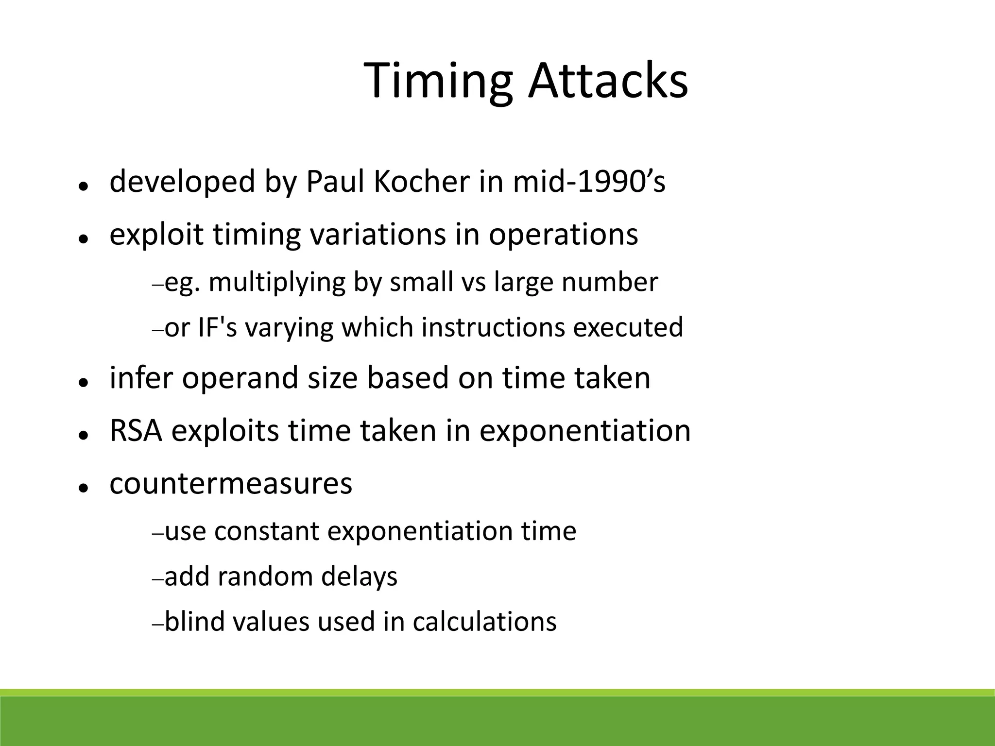 Timing Attacks
 developed by Paul Kocher in mid-1990’s
 exploit timing variations in operations
eg. multiplying by small vs large number
or IF's varying which instructions executed
 infer operand size based on time taken
 RSA exploits time taken in exponentiation
 countermeasures
use constant exponentiation time
add random delays
blind values used in calculations
 