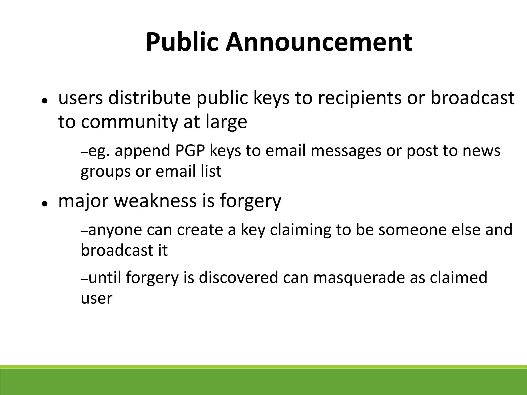 Public Announcement
 users distribute public keys to recipients or broadcast
to community at large
eg. append PGP keys to email messages or post to news
groups or email list
 major weakness is forgery
anyone can create a key claiming to be someone else and
broadcast it
until forgery is discovered can masquerade as claimed
user
 