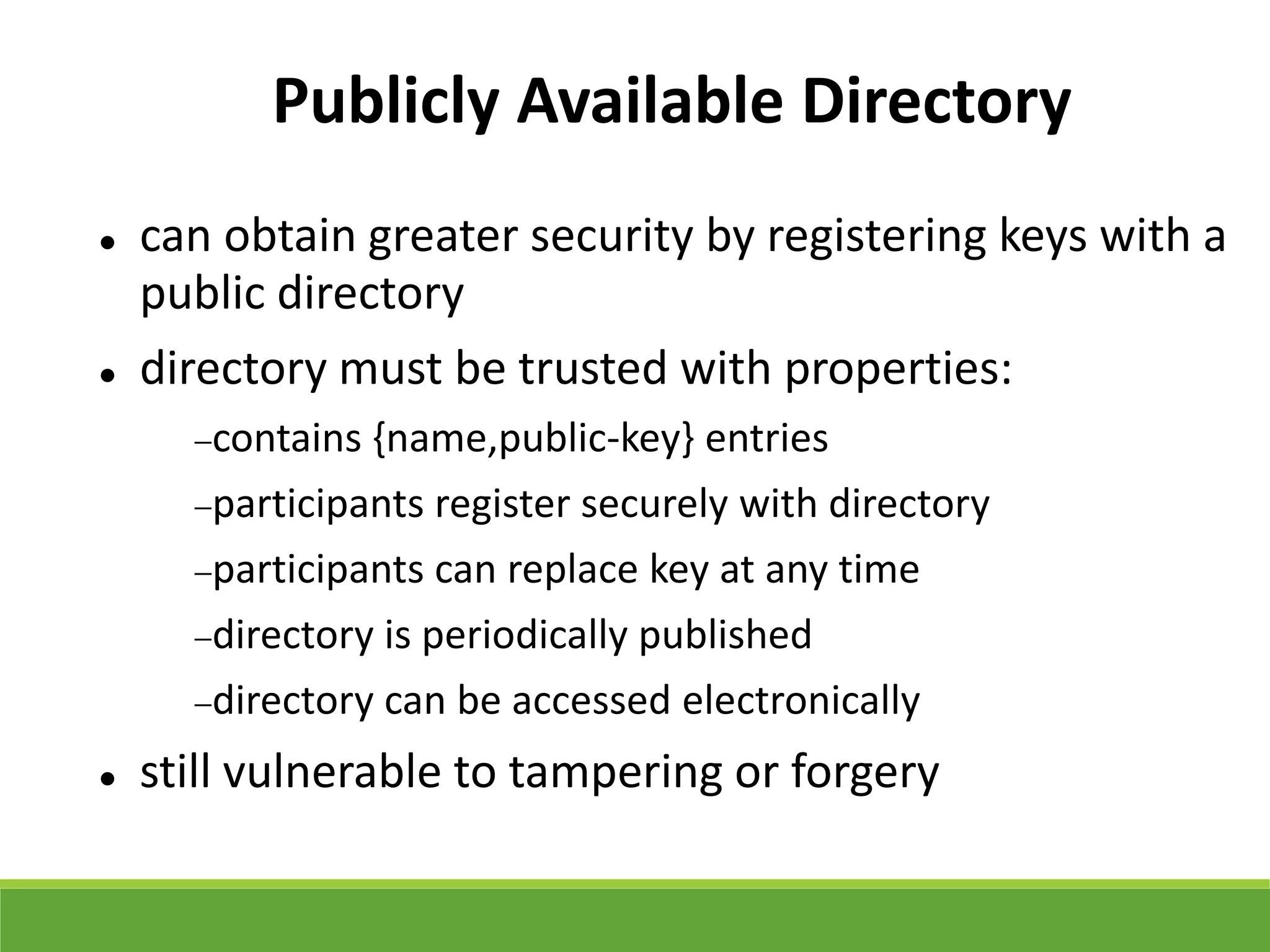 Publicly Available Directory
 can obtain greater security by registering keys with a
public directory
 directory must be trusted with properties:
contains {name,public-key} entries
participants register securely with directory
participants can replace key at any time
directory is periodically published
directory can be accessed electronically
 still vulnerable to tampering or forgery
 