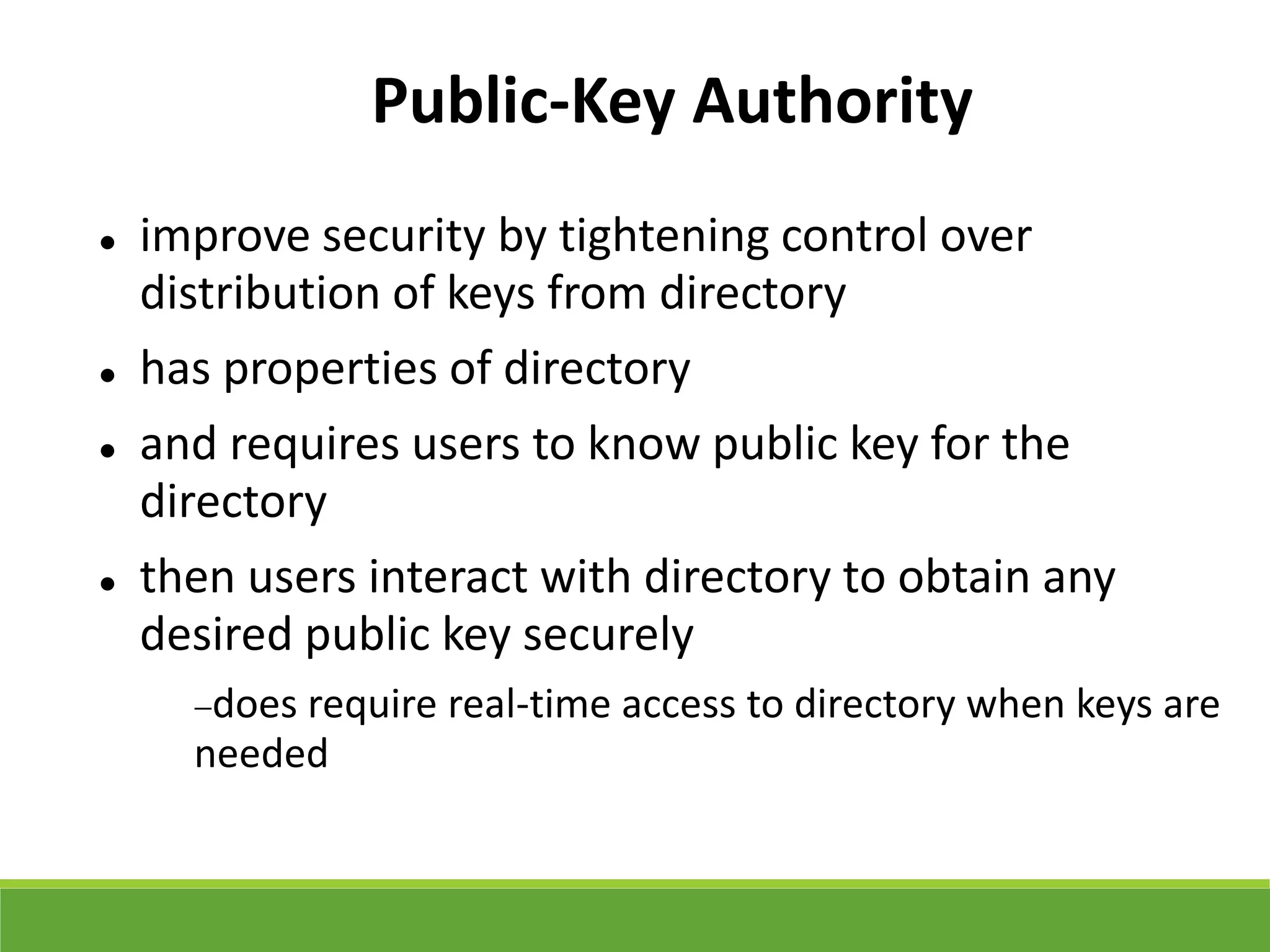 Public-Key Authority
 improve security by tightening control over
distribution of keys from directory
 has properties of directory
 and requires users to know public key for the
directory
 then users interact with directory to obtain any
desired public key securely
does require real-time access to directory when keys are
needed
 