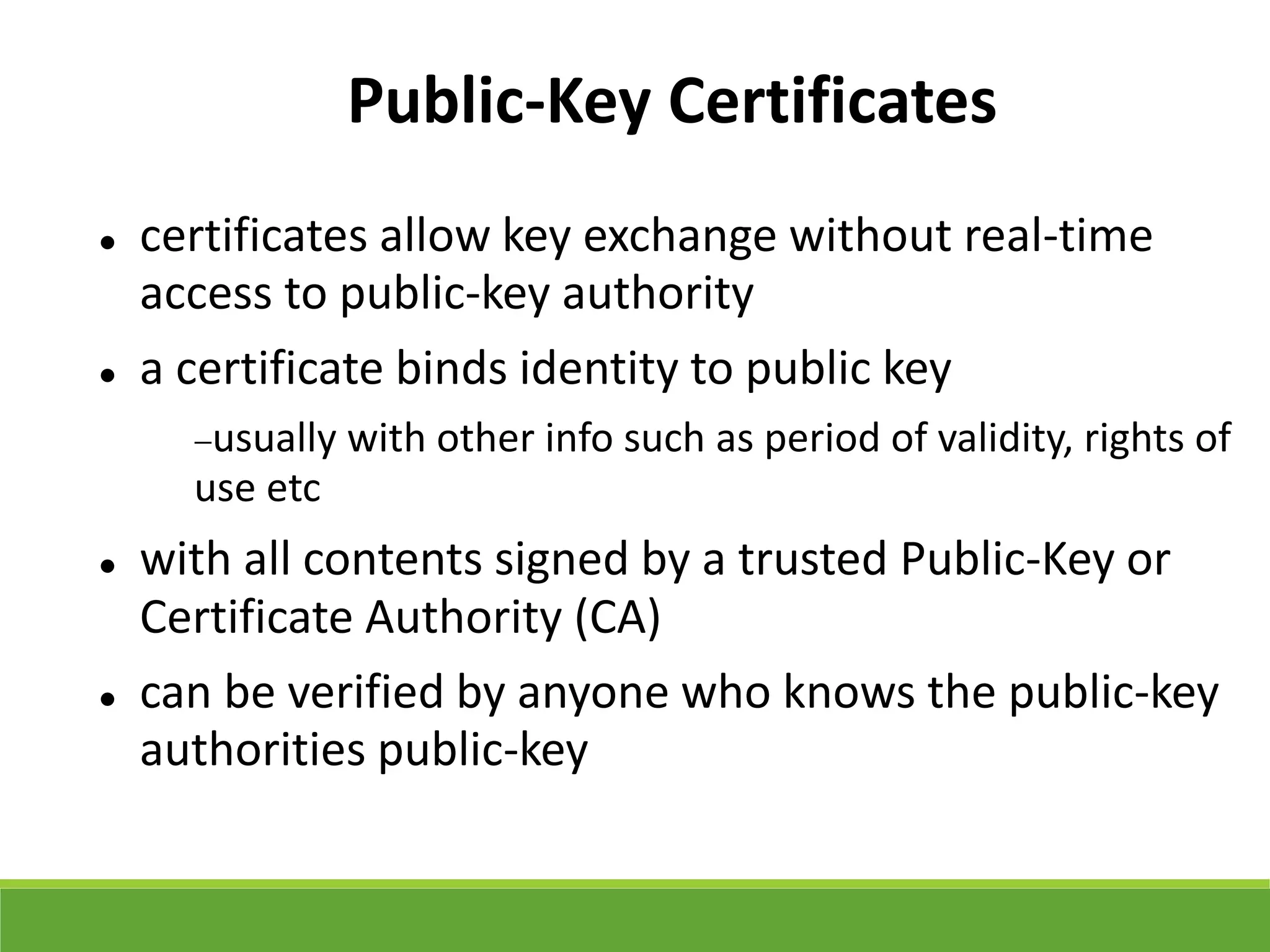 Public-Key Certificates
 certificates allow key exchange without real-time
access to public-key authority
 a certificate binds identity to public key
usually with other info such as period of validity, rights of
use etc
 with all contents signed by a trusted Public-Key or
Certificate Authority (CA)
 can be verified by anyone who knows the public-key
authorities public-key
 